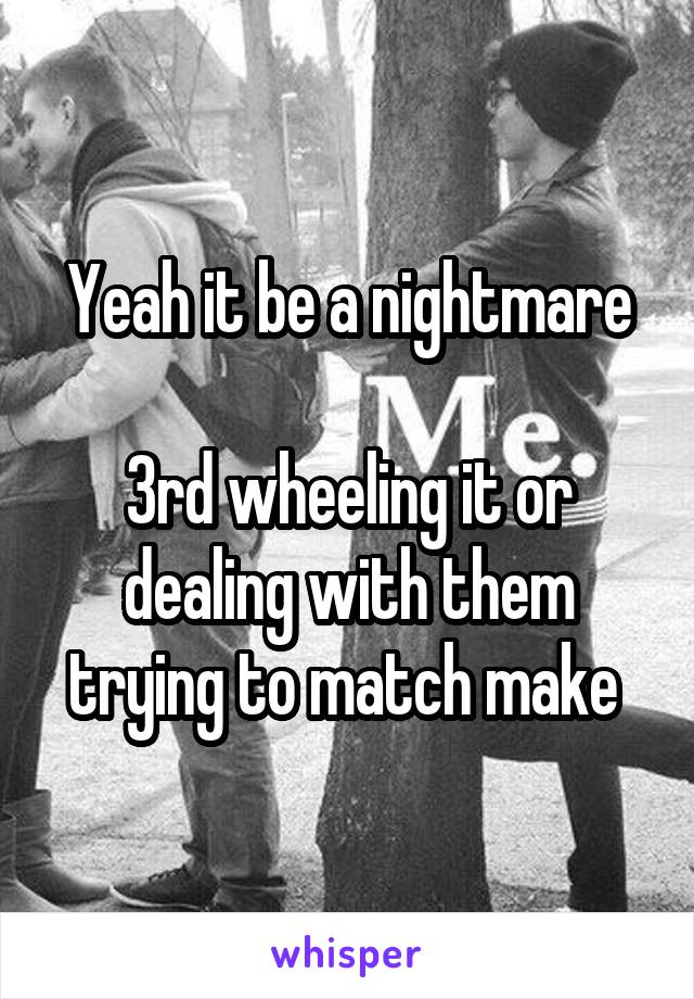 Yeah it be a nightmare

3rd wheeling it or dealing with them trying to match make 