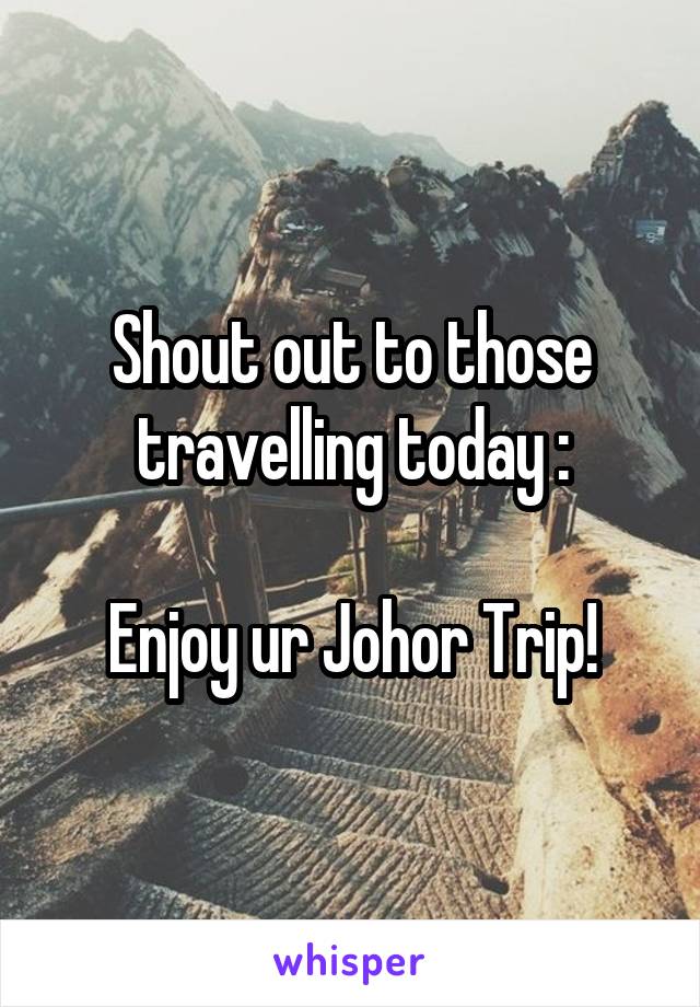 Shout out to those travelling today :

Enjoy ur Johor Trip!