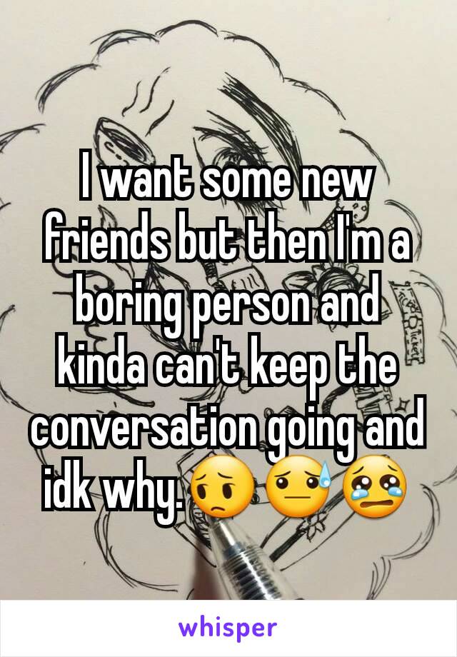 I want some new friends but then I'm a boring person and kinda can't keep the conversation going and idk why.😔😓😢