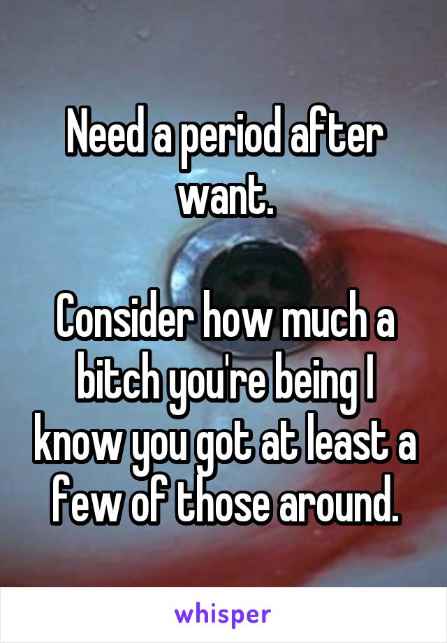 Need a period after want.

Consider how much a bitch you're being I know you got at least a few of those around.