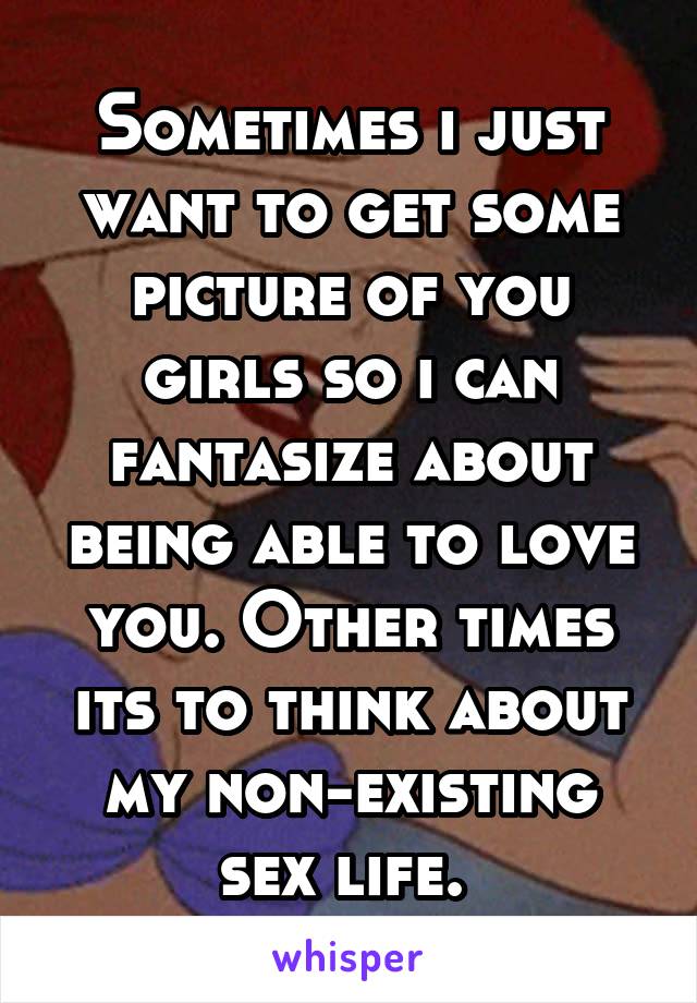 Sometimes i just want to get some picture of you girls so i can fantasize about being able to love you. Other times its to think about my non-existing sex life. 