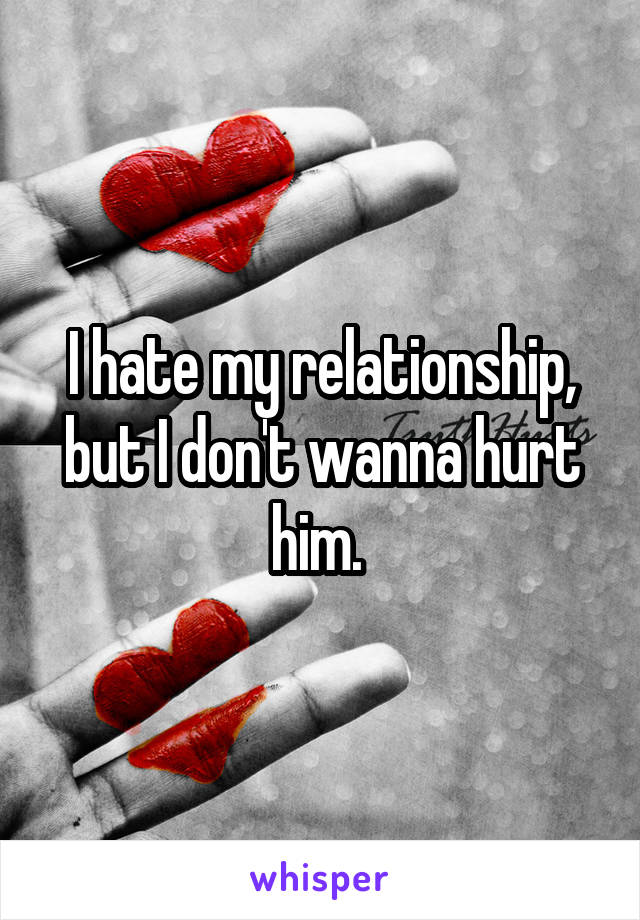 I hate my relationship, but I don't wanna hurt him. 