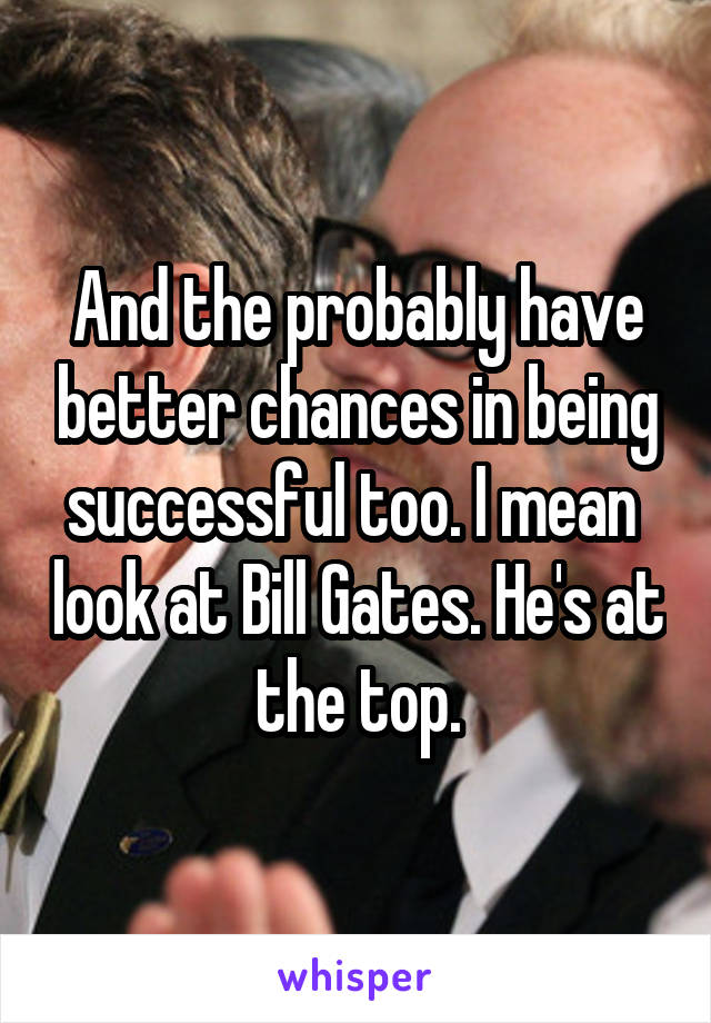 And the probably have better chances in being successful too. I mean  look at Bill Gates. He's at the top.