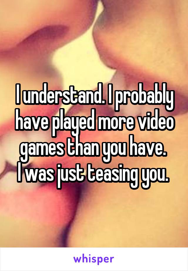I understand. I probably have played more video games than you have. 
I was just teasing you. 