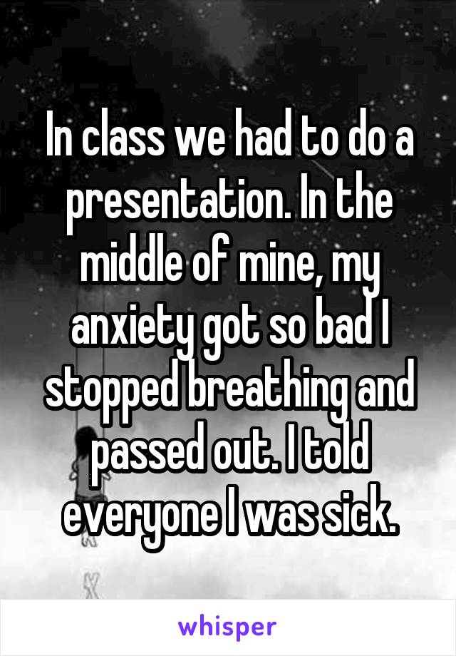 In class we had to do a presentation. In the middle of mine, my anxiety got so bad I stopped breathing and passed out. I told everyone I was sick.