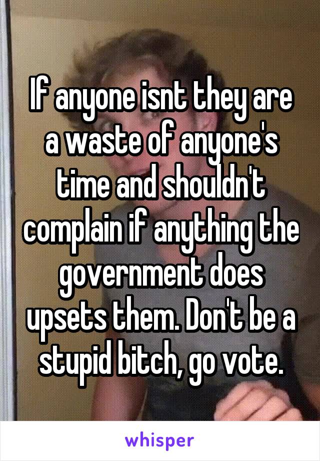 If anyone isnt they are a waste of anyone's time and shouldn't complain if anything the government does upsets them. Don't be a stupid bitch, go vote.
