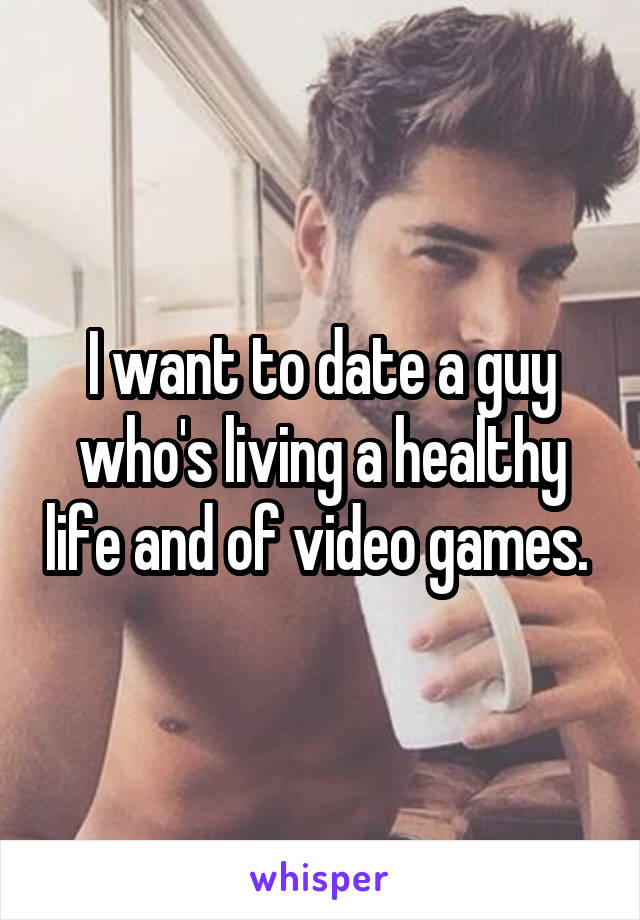 I want to date a guy who's living a healthy life and of video games. 