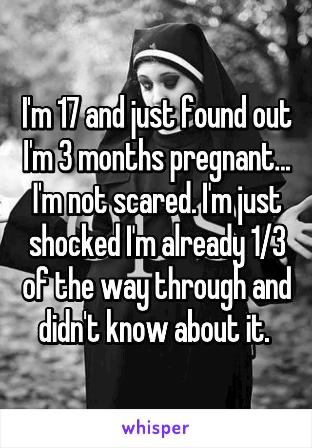 I'm 17 and just found out I'm 3 months pregnant... I'm not scared. I'm just shocked I'm already 1/3 of the way through and didn't know about it. 