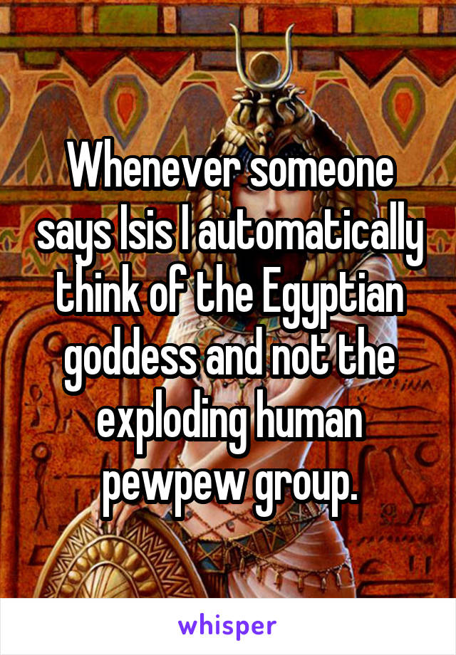 Whenever someone says Isis I automatically think of the Egyptian goddess and not the exploding human pewpew group.