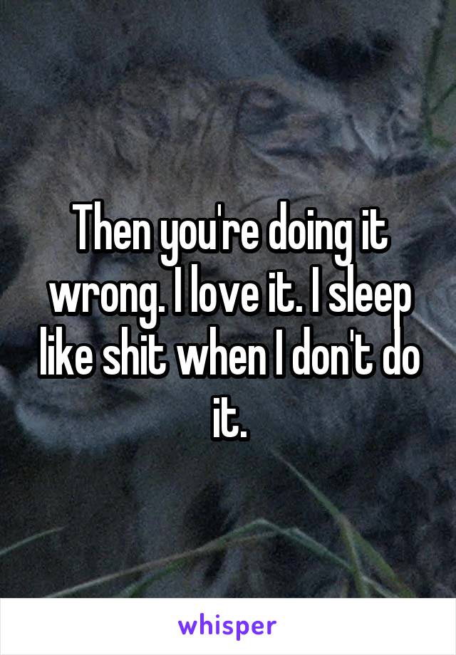 Then you're doing it wrong. I love it. I sleep like shit when I don't do it.