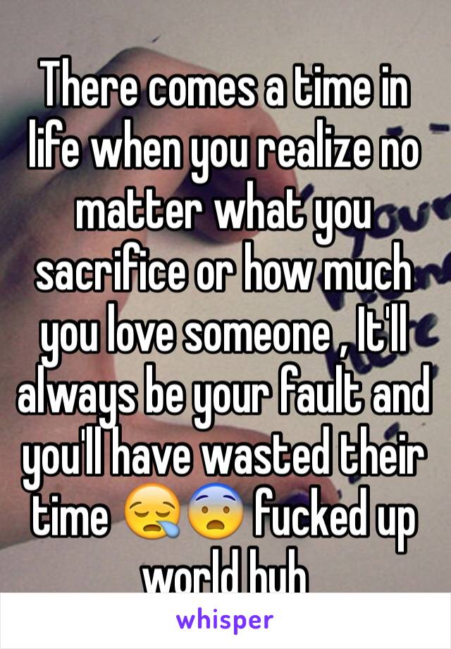 There comes a time in life when you realize no matter what you sacrifice or how much you love someone , It'll always be your fault and you'll have wasted their time 😪😨 fucked up world huh