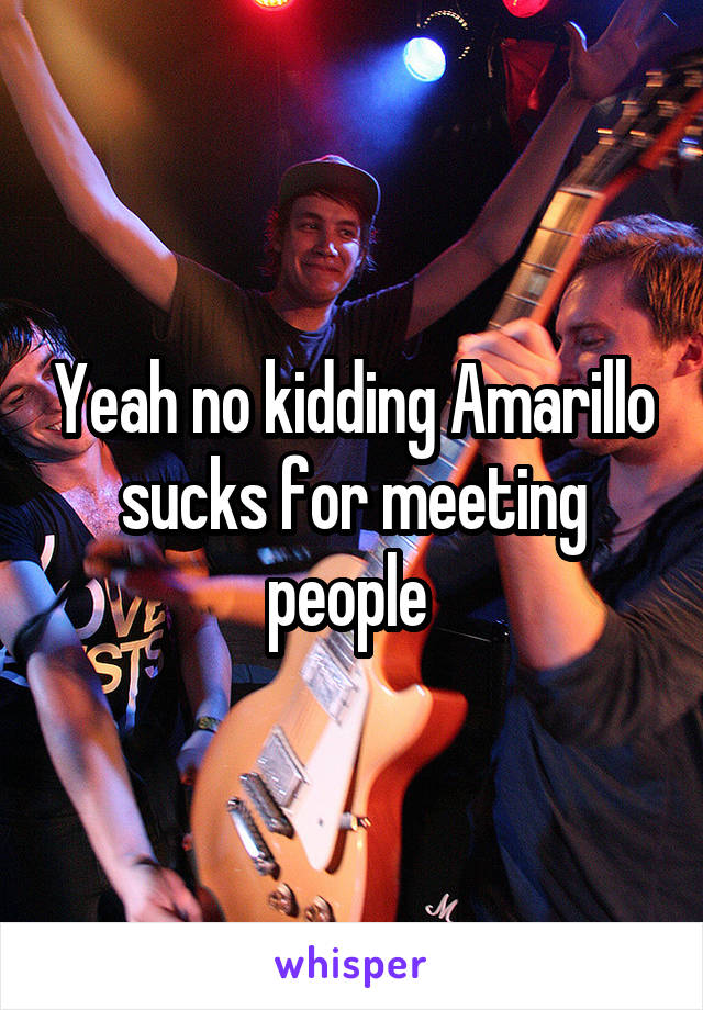 Yeah no kidding Amarillo sucks for meeting people 