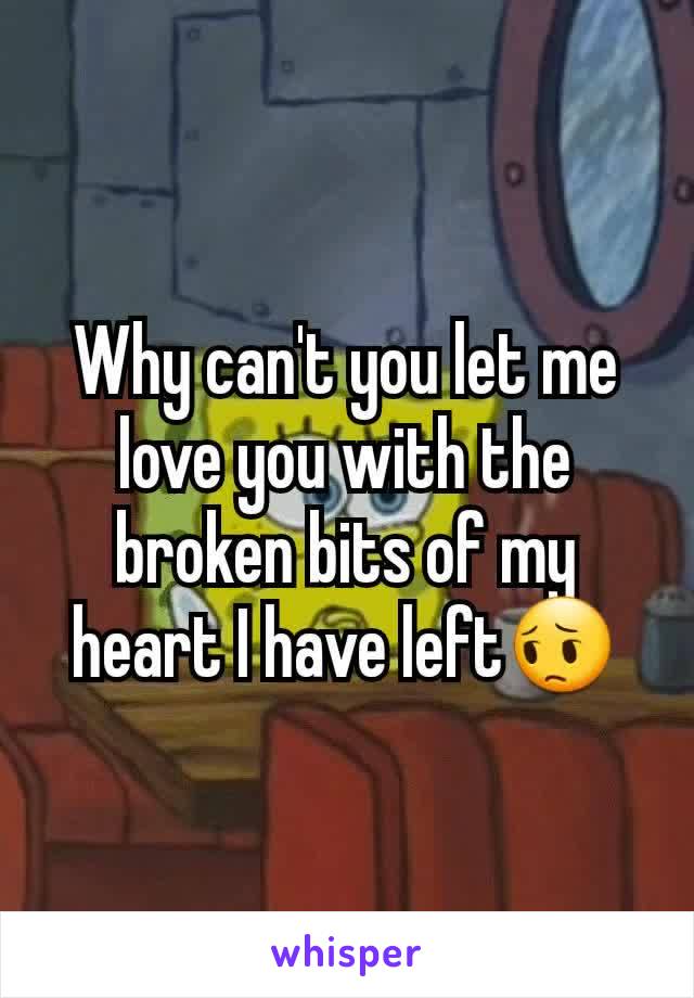 Why can't you let me love you with the broken bits of my heart I have left😔