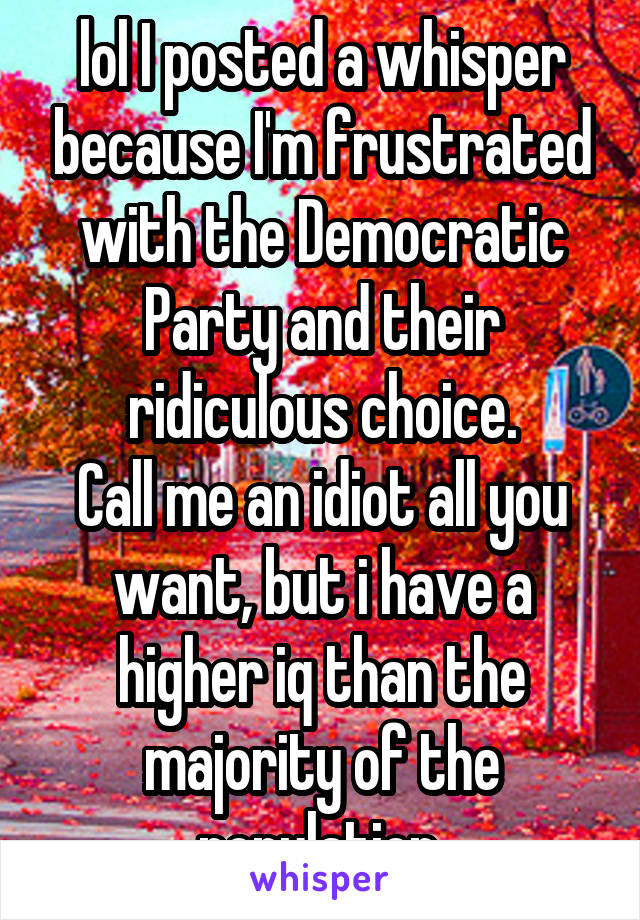 lol I posted a whisper because I'm frustrated with the Democratic Party and their ridiculous choice.
Call me an idiot all you want, but i have a higher iq than the majority of the population.