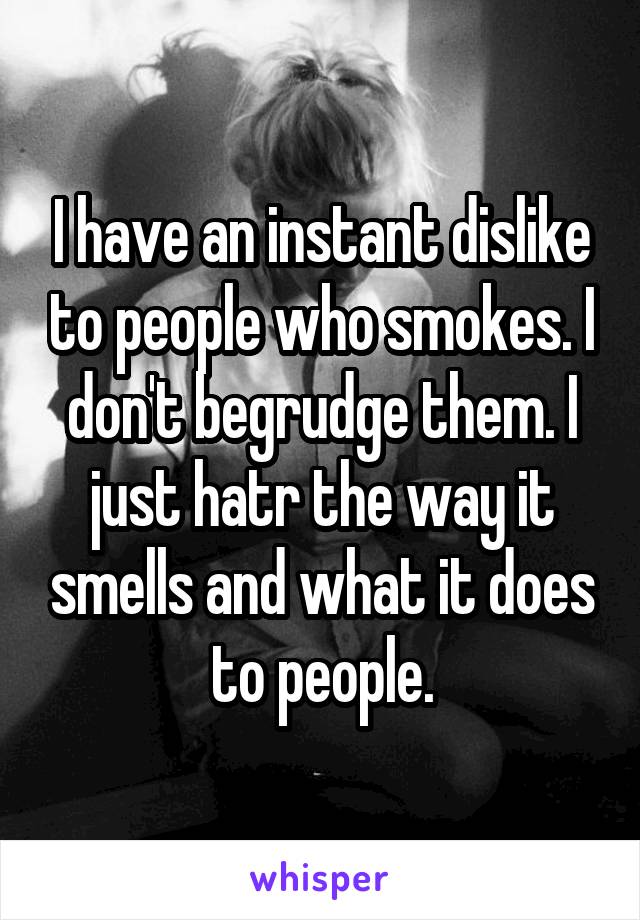 I have an instant dislike to people who smokes. I don't begrudge them. I just hatr the way it smells and what it does to people.