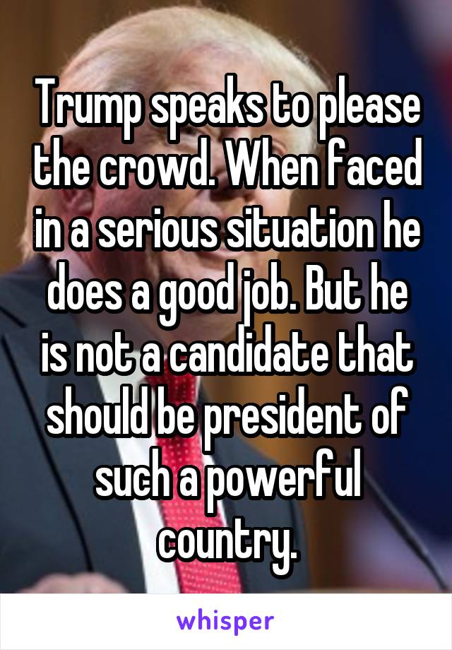 Trump speaks to please the crowd. When faced in a serious situation he does a good job. But he is not a candidate that should be president of such a powerful country.