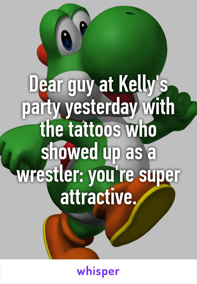 Dear guy at Kelly's party yesterday with the tattoos who showed up as a wrestler: you're super attractive.