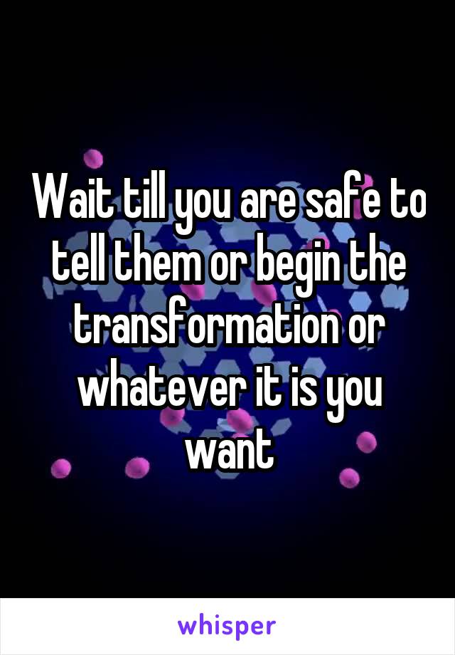 Wait till you are safe to tell them or begin the transformation or whatever it is you want