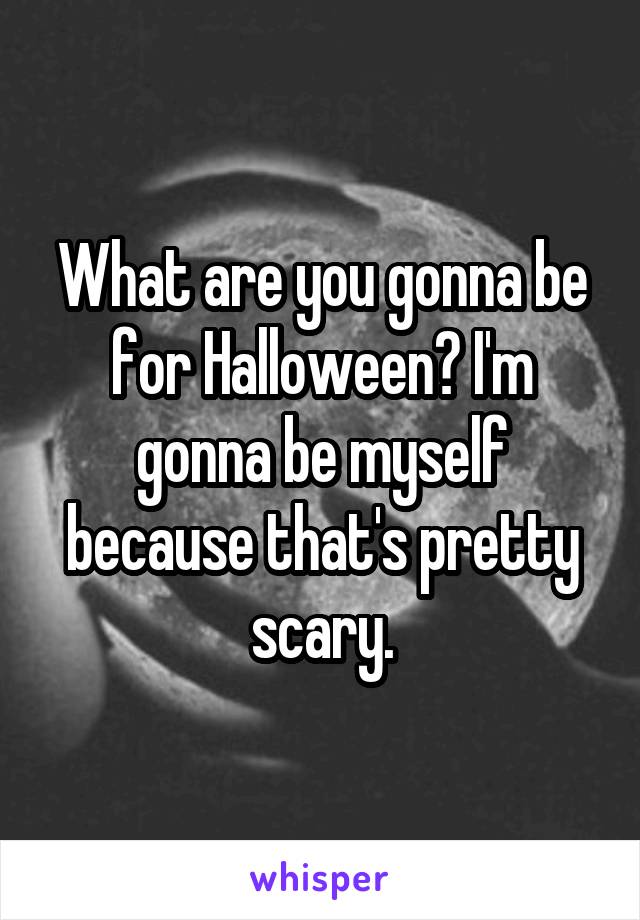 What are you gonna be for Halloween? I'm gonna be myself because that's pretty scary.