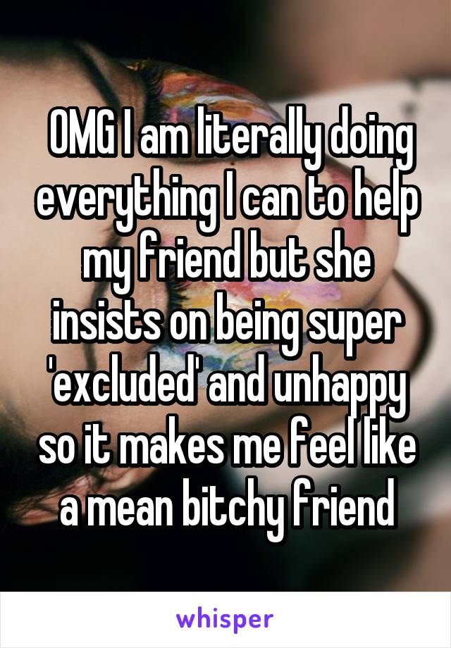  OMG I am literally doing everything I can to help my friend but she insists on being super 'excluded' and unhappy so it makes me feel like a mean bitchy friend