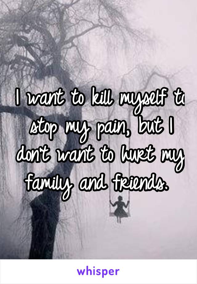 I want to kill myself to stop my pain, but I don't want to hurt my family and friends. 