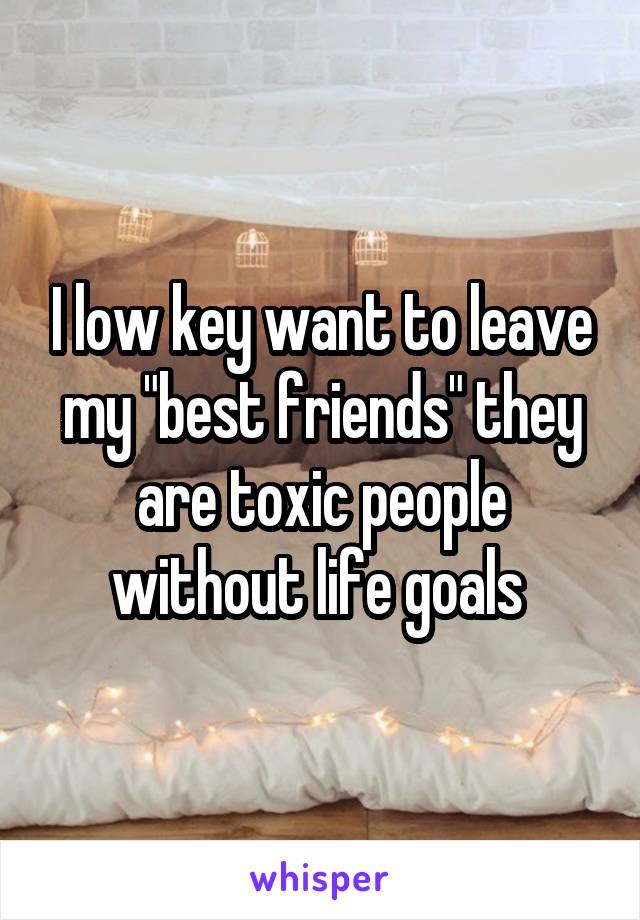 I low key want to leave my "best friends" they are toxic people without life goals 