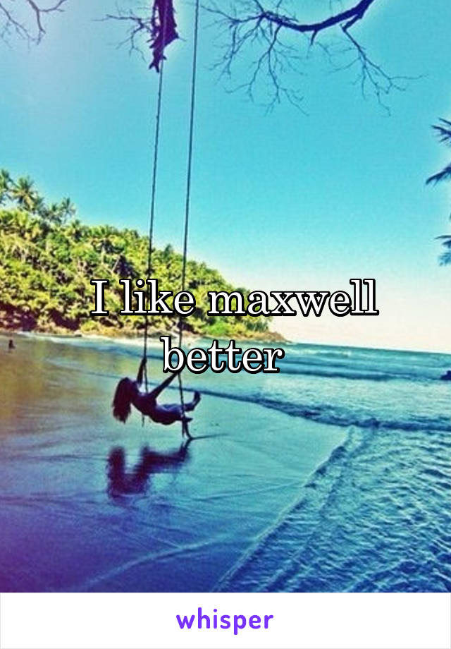  I like maxwell better 