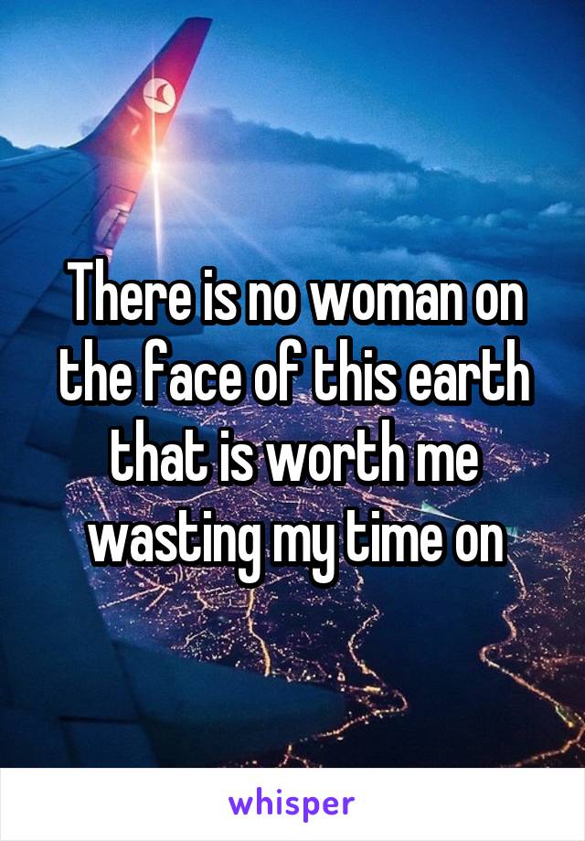 There is no woman on the face of this earth that is worth me wasting my time on