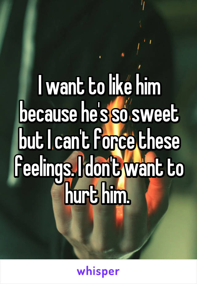 I want to like him because he's so sweet but I can't force these feelings. I don't want to hurt him. 