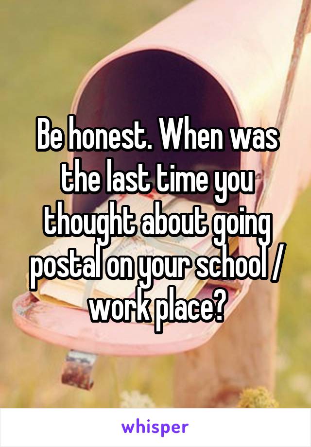 Be honest. When was the last time you thought about going postal on your school / work place?