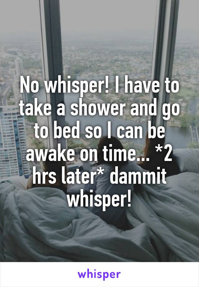 No whisper! I have to take a shower and go to bed so I can be awake on time... *2 hrs later* dammit whisper!