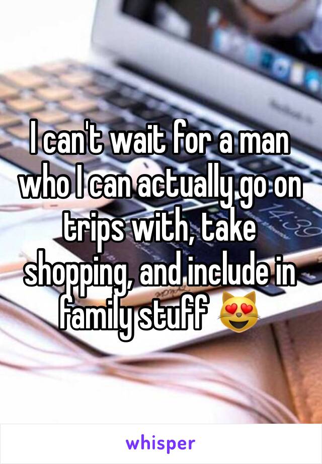 I can't wait for a man who I can actually go on trips with, take shopping, and include in family stuff 😻