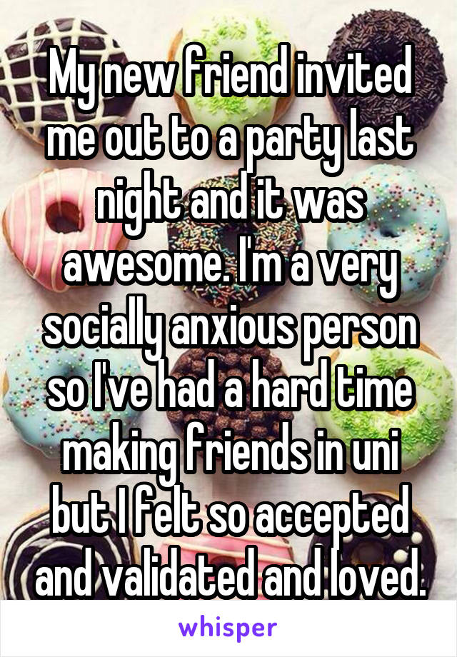 My new friend invited me out to a party last night and it was awesome. I'm a very socially anxious person so I've had a hard time making friends in uni but I felt so accepted and validated and loved.