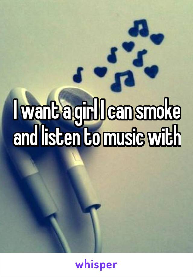 I want a girl I can smoke and listen to music with 