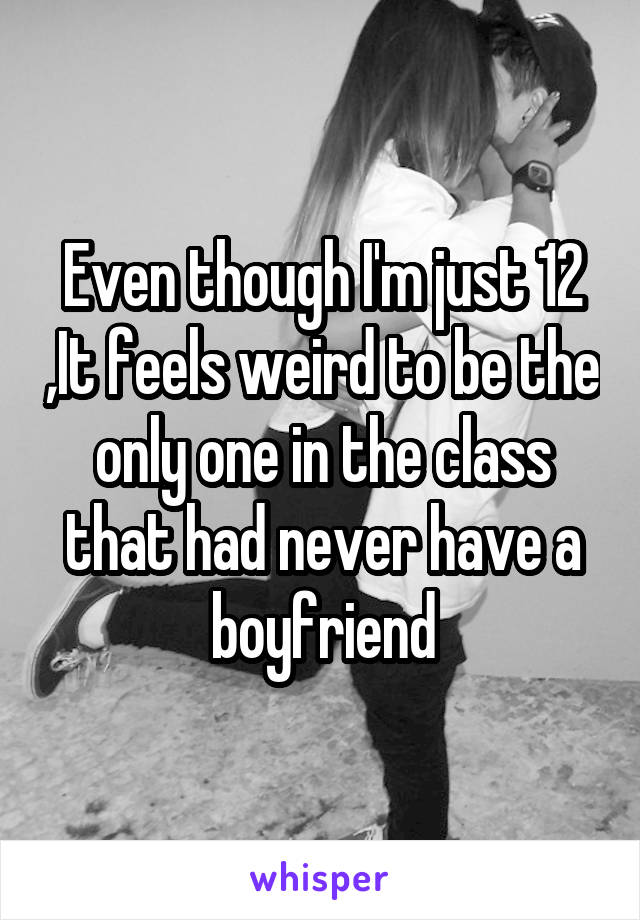 Even though I'm just 12 ,It feels weird to be the only one in the class that had never have a boyfriend