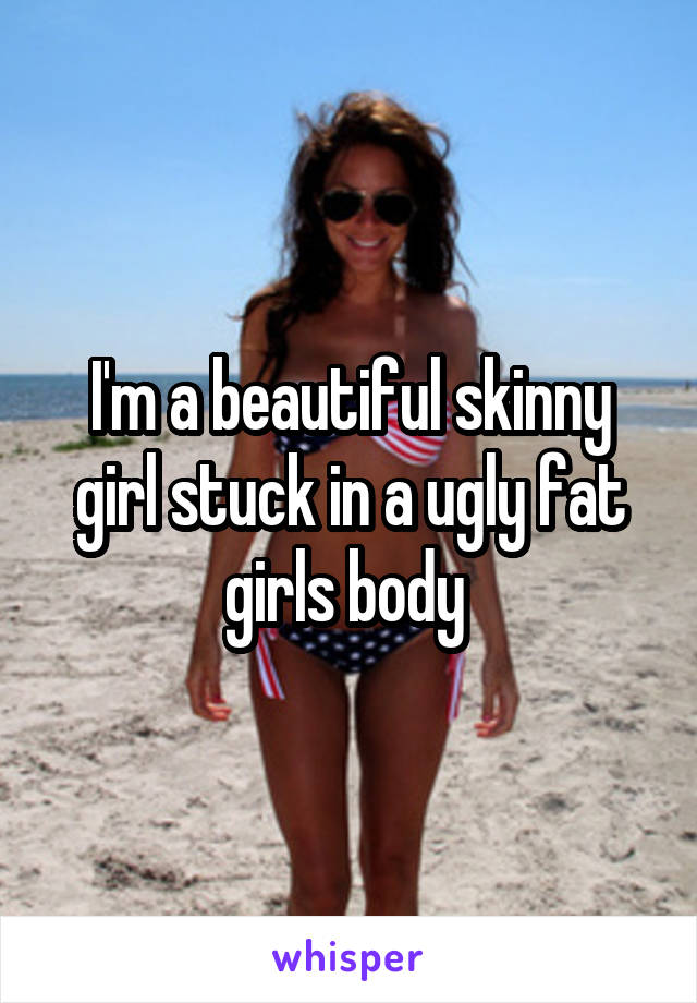 I'm a beautiful skinny girl stuck in a ugly fat girls body 