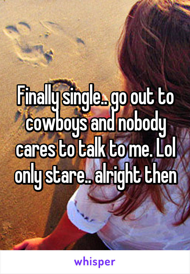 Finally single.. go out to cowboys and nobody cares to talk to me. Lol only stare.. alright then