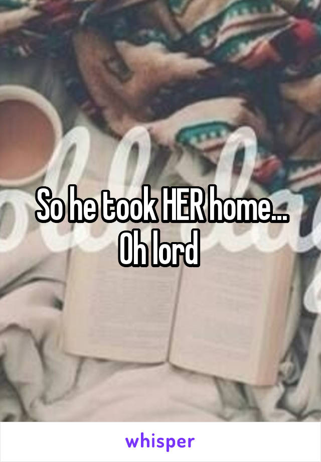 So he took HER home... Oh lord 