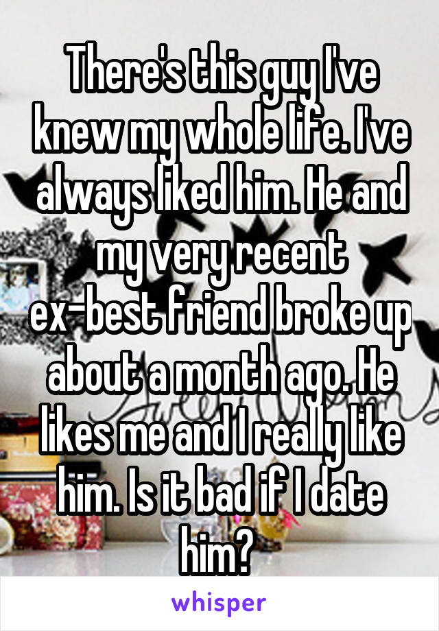 There's this guy I've knew my whole life. I've always liked him. He and my very recent ex-best friend broke up about a month ago. He likes me and I really like him. Is it bad if I date him? 