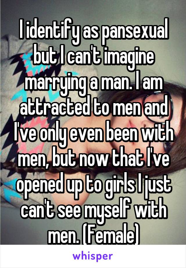 I identify as pansexual but I can't imagine marrying a man. I am attracted to men and I've only even been with men, but now that I've opened up to girls I just can't see myself with men. (Female)
