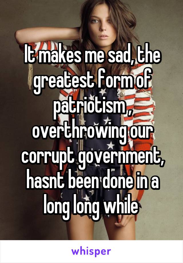 It makes me sad, the greatest form of patriotism , overthrowing our corrupt government, hasnt been done in a long long while 
