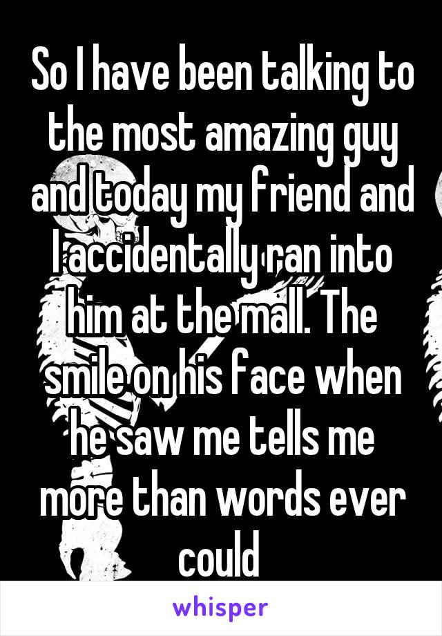 So I have been talking to the most amazing guy and today my friend and I accidentally ran into him at the mall. The smile on his face when he saw me tells me more than words ever could 
