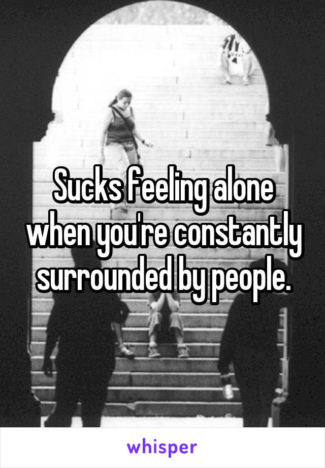 Sucks feeling alone when you're constantly surrounded by people.
