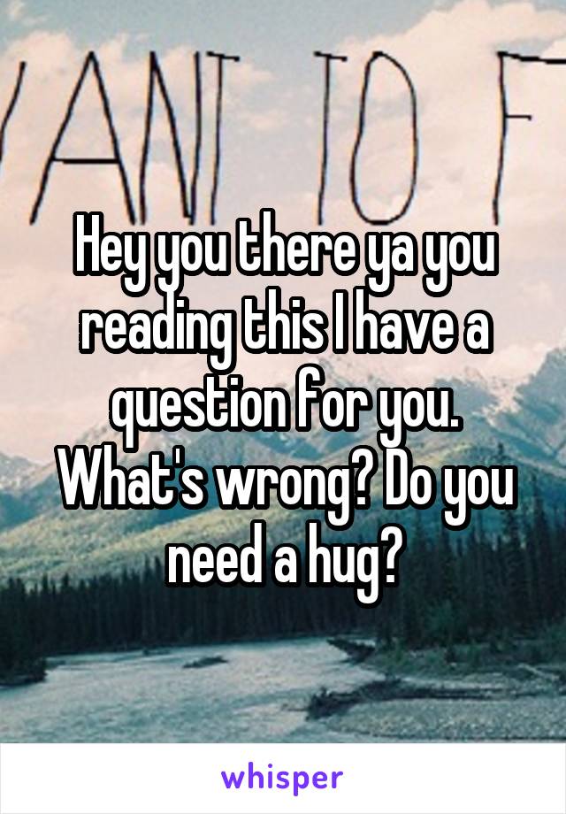 Hey you there ya you reading this I have a question for you. What's wrong? Do you need a hug?