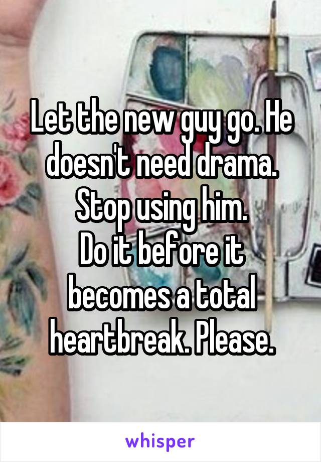 Let the new guy go. He doesn't need drama. Stop using him.
Do it before it becomes a total heartbreak. Please.