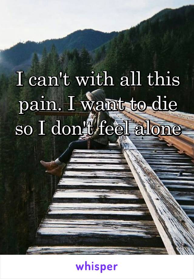 I can't with all this pain. I want to die so I don't feel alone 


