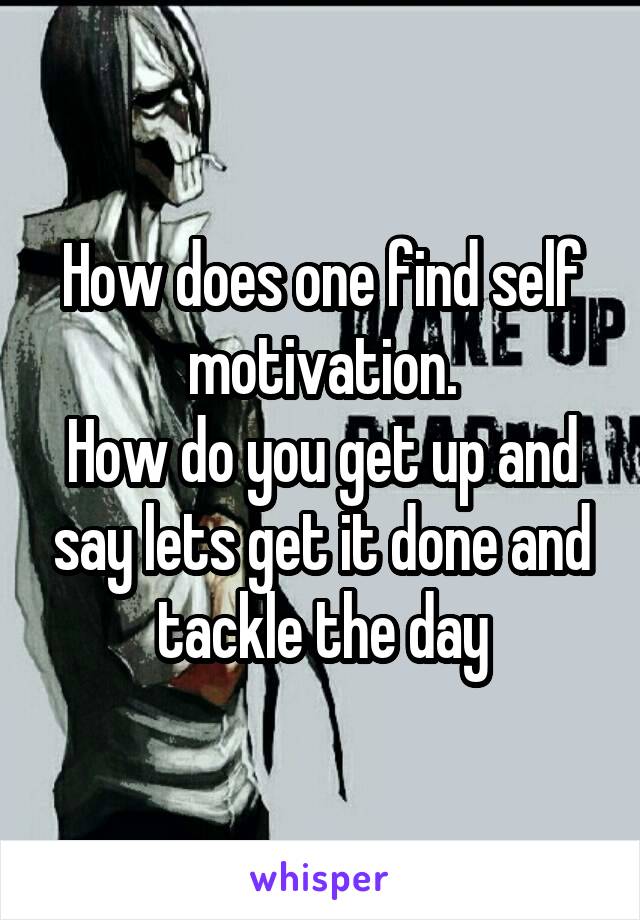 How does one find self motivation.
How do you get up and say lets get it done and tackle the day