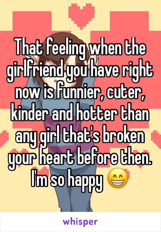 That feeling when the girlfriend you have right now is funnier, cuter, kinder and hotter than any girl that's broken your heart before then. 
I'm so happy 😁 