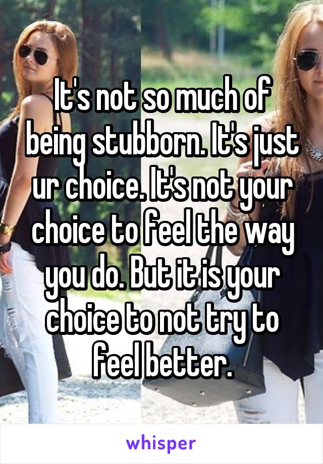 It's not so much of being stubborn. It's just ur choice. It's not your choice to feel the way you do. But it is your choice to not try to feel better.