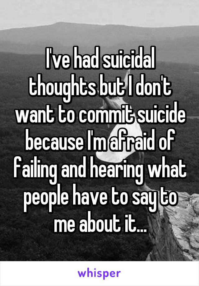I've had suicidal thoughts but I don't want to commit suicide because I'm afraid of failing and hearing what people have to say to me about it...